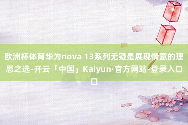 欧洲杯体育华为nova 13系列无疑是展现情意的理思之选-开云「中国」Kaiyun·官方网站-登录入口