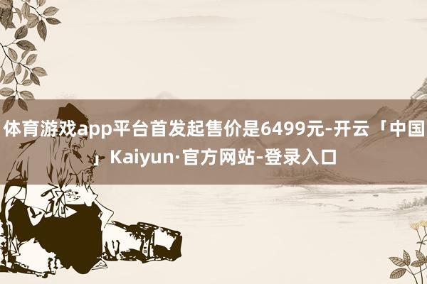 体育游戏app平台首发起售价是6499元-开云「中国」Kaiyun·官方网站-登录入口