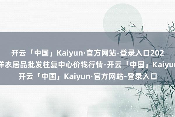 开云「中国」Kaiyun·官方网站-登录入口2025年4月2日石家庄外洋农居品批发往复中心价钱行情-开云「中国」Kaiyun·官方网站-登录入口