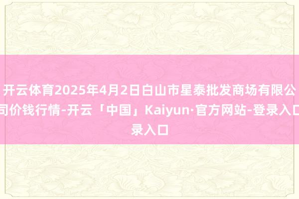 开云体育2025年4月2日白山市星泰批发商场有限公司价钱行情-开云「中国」Kaiyun·官方网站-登录入口