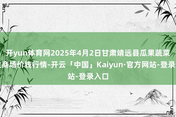 开yun体育网2025年4月2日甘肃靖远县瓜果蔬菜批发商场价钱行情-开云「中国」Kaiyun·官方网站-登录入口