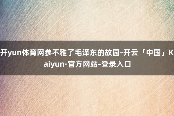 开yun体育网参不雅了毛泽东的故园-开云「中国」Kaiyun·官方网站-登录入口