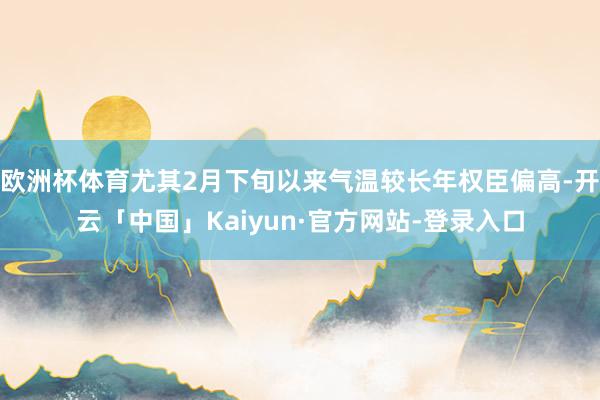 欧洲杯体育尤其2月下旬以来气温较长年权臣偏高-开云「中国」Kaiyun·官方网站-登录入口