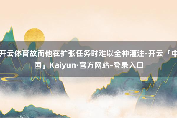 开云体育故而他在扩张任务时难以全神灌注-开云「中国」Kaiyun·官方网站-登录入口