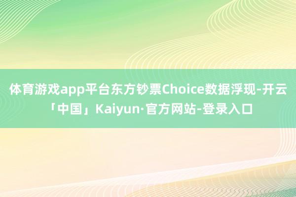 体育游戏app平台东方钞票Choice数据浮现-开云「中国」Kaiyun·官方网站-登录入口