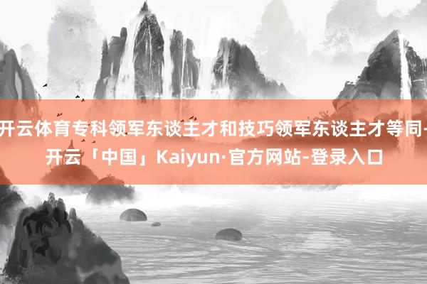 开云体育专科领军东谈主才和技巧领军东谈主才等同-开云「中国」Kaiyun·官方网站-登录入口