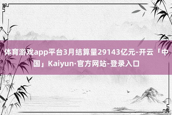 体育游戏app平台3月结算量29143亿元-开云「中国」Kaiyun·官方网站-登录入口