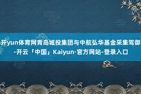开yun体育网青岛城投集团与中航弘华基金采集驾御-开云「中国」Kaiyun·官方网站-登录入口