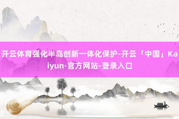开云体育强化半岛创新一体化保护-开云「中国」Kaiyun·官方网站-登录入口