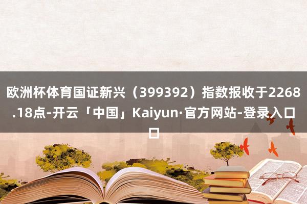 欧洲杯体育国证新兴(399392)指数报收于2268.18点-开云「中国」Kaiyun·官方网站-登录入口