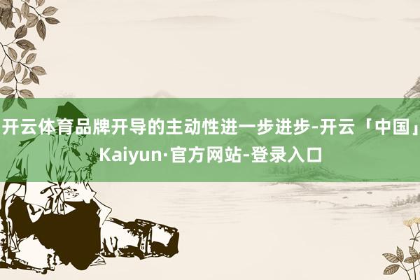 开云体育品牌开导的主动性进一步进步-开云「中国」Kaiyun·官方网站-登录入口