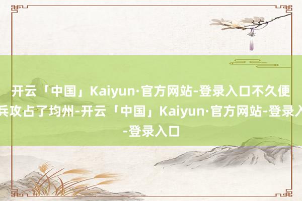 开云「中国」Kaiyun·官方网站-登录入口不久便派兵攻占了均州-开云「中国」Kaiyun·官方网站-登录入口