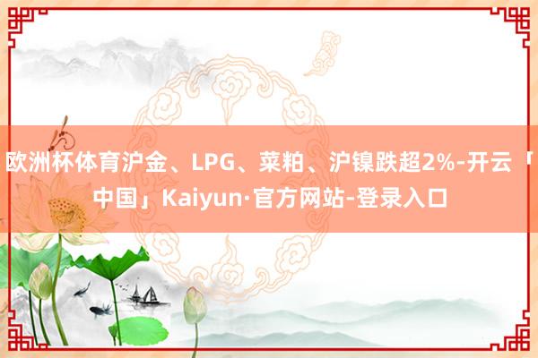 欧洲杯体育沪金、LPG、菜粕、沪镍跌超2%-开云「中国」Kaiyun·官方网站-登录入口