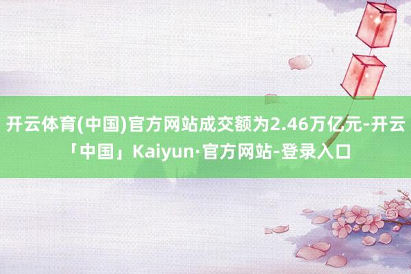 开云体育(中国)官方网站成交额为2.46万亿元-开云「中国」Kaiyun·官方网站-登录入口