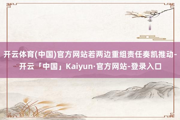 开云体育(中国)官方网站若两边重组责任奏凯推动-开云「中国」Kaiyun·官方网站-登录入口