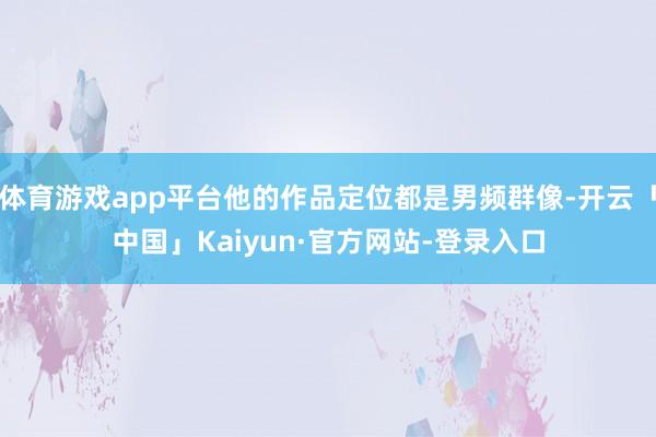 体育游戏app平台他的作品定位都是男频群像-开云「中国」Kaiyun·官方网站-登录入口