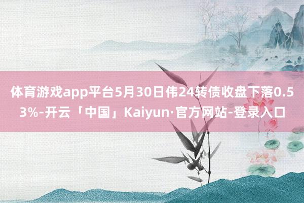 体育游戏app平台5月30日伟24转债收盘下落0.53%-开云「中国」Kaiyun·官方网站-登录入口