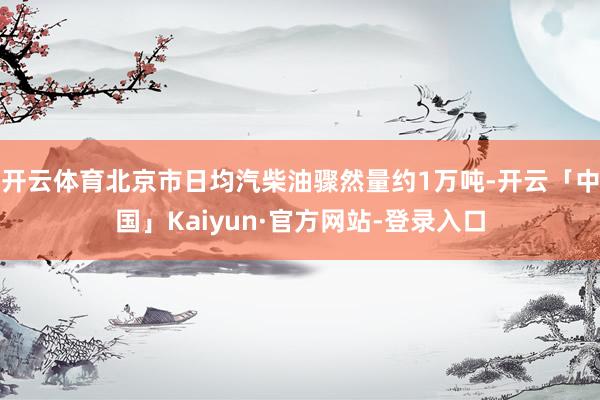 开云体育北京市日均汽柴油骤然量约1万吨-开云「中国」Kaiyun·官方网站-登录入口