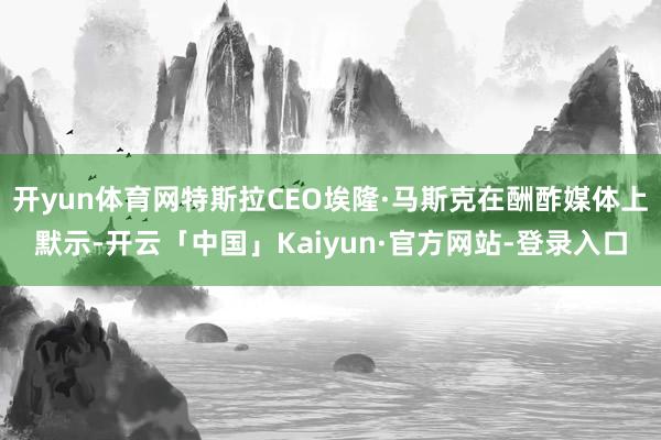 开yun体育网特斯拉CEO埃隆·马斯克在酬酢媒体上默示-开云「中国」Kaiyun·官方网站-登录入口