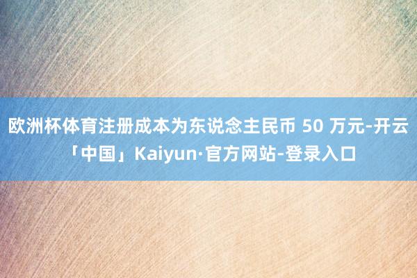 欧洲杯体育注册成本为东说念主民币 50 万元-开云「中国」Kaiyun·官方网站-登录入口