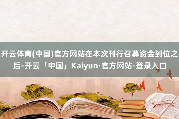 开云体育(中国)官方网站在本次刊行召募资金到位之后-开云「中国」Kaiyun·官方网站-登录入口