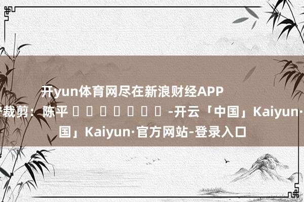 开yun体育网尽在新浪财经APP 职守裁剪:陈平 -开云「中国」Kaiyun·官方网站-登录入口