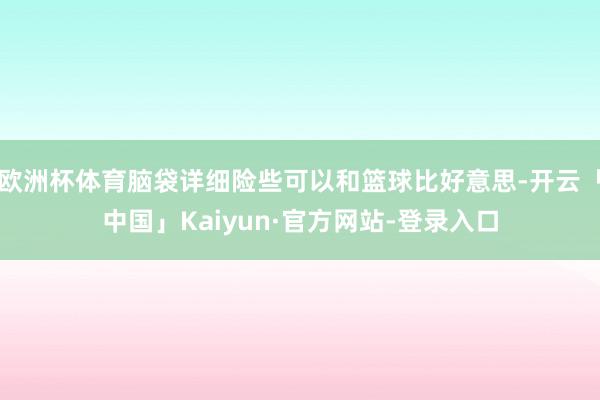欧洲杯体育脑袋详细险些可以和篮球比好意思-开云「中国」Kaiyun·官方网站-登录入口