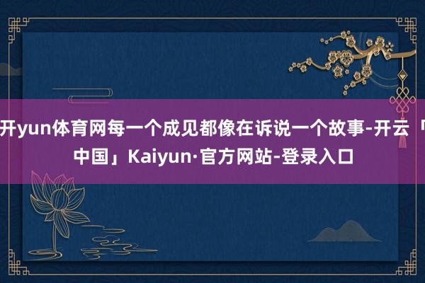 开yun体育网每一个成见都像在诉说一个故事-开云「中国」Kaiyun·官方网站-登录入口