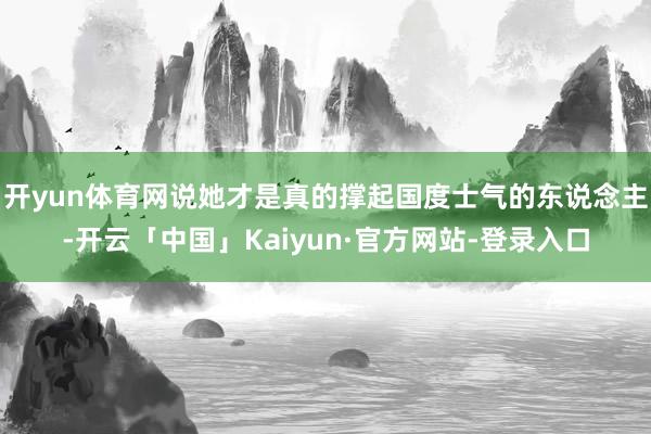 开yun体育网说她才是真的撑起国度士气的东说念主-开云「中国」Kaiyun·官方网站-登录入口