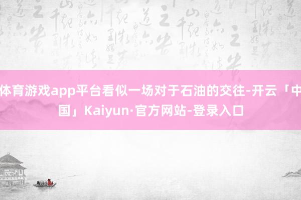 体育游戏app平台看似一场对于石油的交往-开云「中国」Kaiyun·官方网站-登录入口