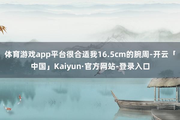 体育游戏app平台很合适我16.5cm的腕周-开云「中国」Kaiyun·官方网站-登录入口