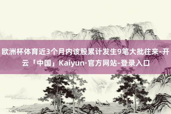 欧洲杯体育近3个月内该股累计发生9笔大批往来-开云「中国」Kaiyun·官方网站-登录入口