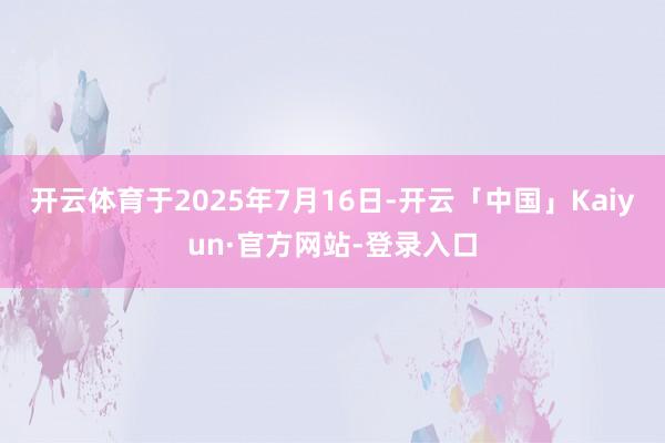 开云体育于2025年7月16日-开云「中国」Kaiyun·官方网站-登录入口