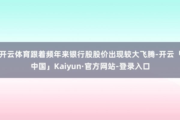 开云体育跟着频年来银行股股价出现较大飞腾-开云「中国」Kaiyun·官方网站-登录入口