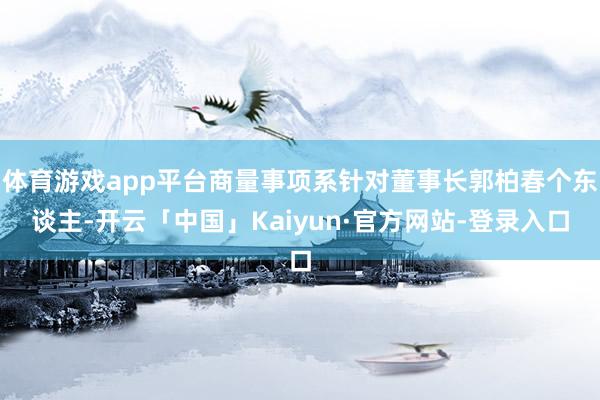 体育游戏app平台商量事项系针对董事长郭柏春个东谈主-开云「中国」Kaiyun·官方网站-登录入口