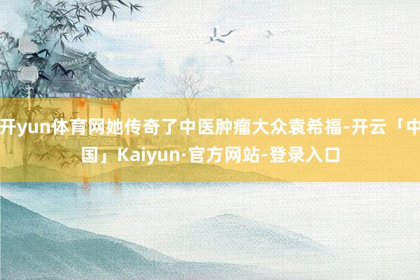 开yun体育网她传奇了中医肿瘤大众袁希福-开云「中国」Kaiyun·官方网站-登录入口