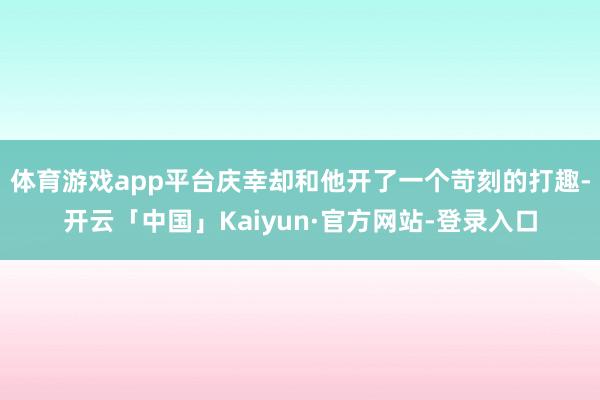 体育游戏app平台庆幸却和他开了一个苛刻的打趣-开云「中国」Kaiyun·官方网站-登录入口