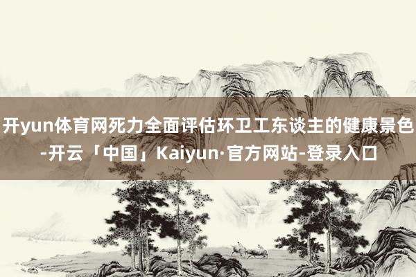 开yun体育网死力全面评估环卫工东谈主的健康景色-开云「中国」Kaiyun·官方网站-登录入口
