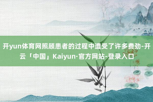 开yun体育网照顾患者的过程中遭受了许多费劲-开云「中国」Kaiyun·官方网站-登录入口