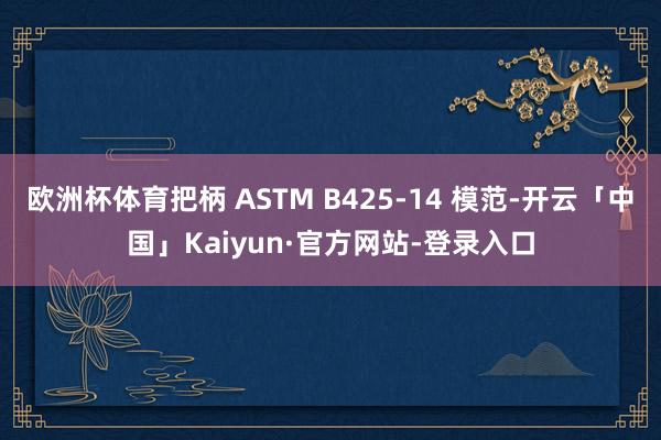 欧洲杯体育把柄 ASTM B425-14 模范-开云「中国」Kaiyun·官方网站-登录入口