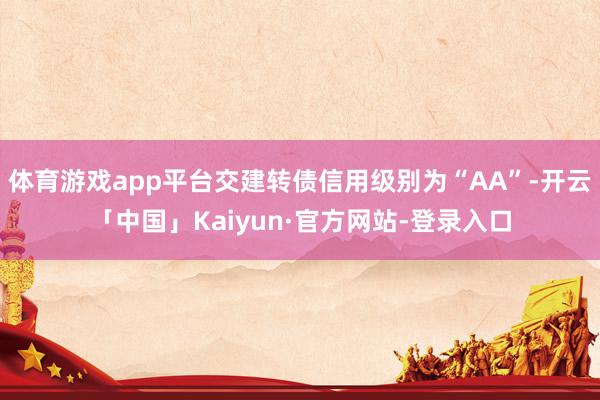 体育游戏app平台交建转债信用级别为“AA”-开云「中国」Kaiyun·官方网站-登录入口