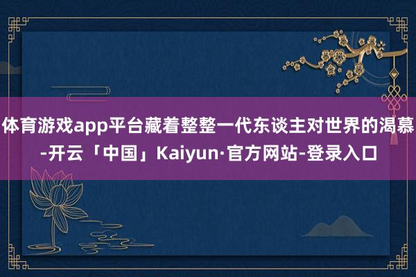 体育游戏app平台藏着整整一代东谈主对世界的渴慕-开云「中国」Kaiyun·官方网站-登录入口