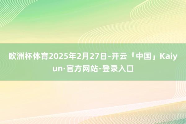 欧洲杯体育2025年2月27日-开云「中国」Kaiyun·官方网站-登录入口