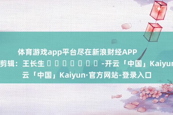 体育游戏app平台尽在新浪财经APP            						职守剪辑：王长生 							-开云「中国」Kaiyun·官方网站-登录入口