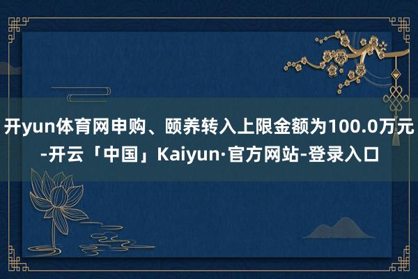 开yun体育网申购、颐养转入上限金额为100.0万元-开云「中国」Kaiyun·官方网站-登录入口