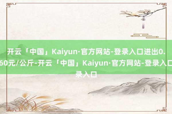 开云「中国」Kaiyun·官方网站-登录入口进出0.60元/公斤-开云「中国」Kaiyun·官方网站-登录入口