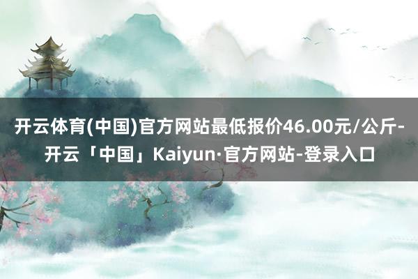 开云体育(中国)官方网站最低报价46.00元/公斤-开云「中国」Kaiyun·官方网站-登录入口