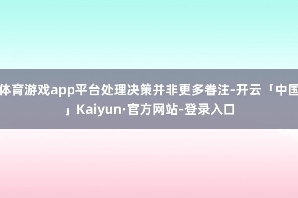 体育游戏app平台处理决策并非更多眷注-开云「中国」Kaiyun·官方网站-登录入口