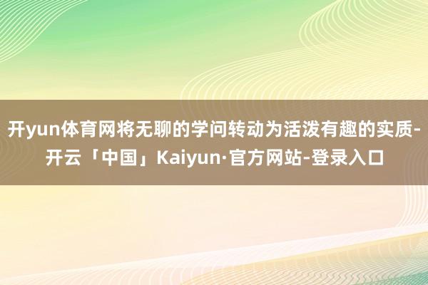 开yun体育网将无聊的学问转动为活泼有趣的实质-开云「中国」Kaiyun·官方网站-登录入口