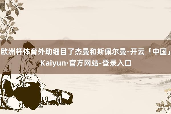 欧洲杯体育外助细目了杰曼和斯佩尔曼-开云「中国」Kaiyun·官方网站-登录入口